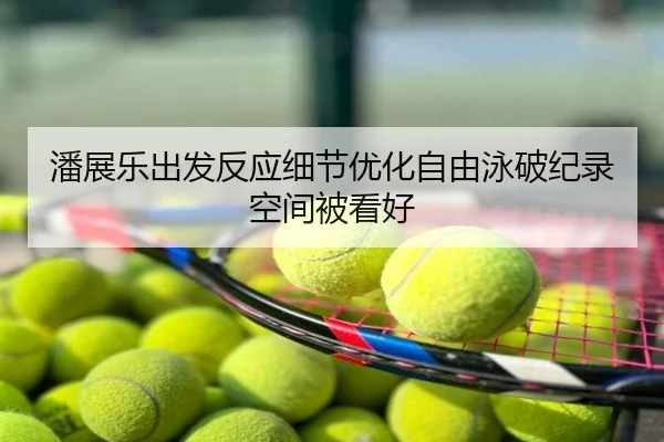 潘展乐出发反应细节优化自由泳破纪录空间被看好