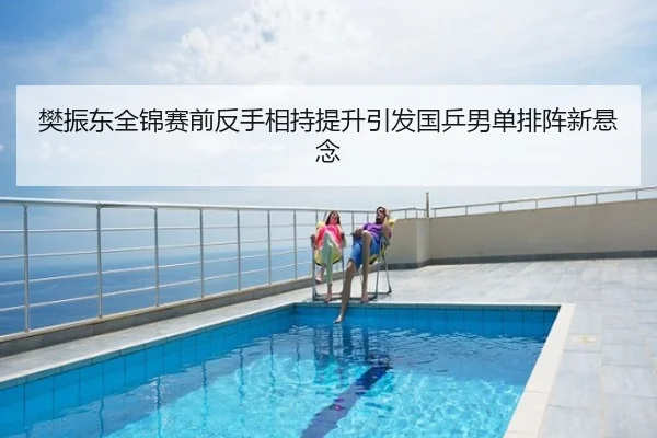 樊振东全锦赛前反手相持提升引发国乒男单排阵新悬念