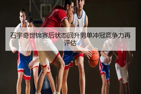 石宇奇世锦赛后状态回升男单冲冠竞争力再评估